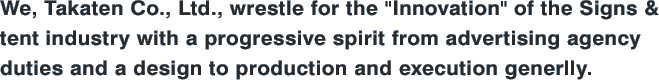 We, Takaten Co., Ltd., wrestle for the "Innovation" of the Signs & tent industry with a progressive spirit from advertising agency duties and a design to production and execution generlly.