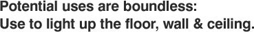 Potential uses are boundless: Use to light up the floor, wall & ceiling.